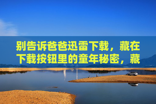 别告诉爸爸迅雷下载,藏在下载按钮里的童年秘密,藏在迅雷下载按钮里的童年秘密 别告诉爸爸迅雷下载,藏在下载按钮里的童年秘密,藏在迅雷下载按钮里的童年秘密