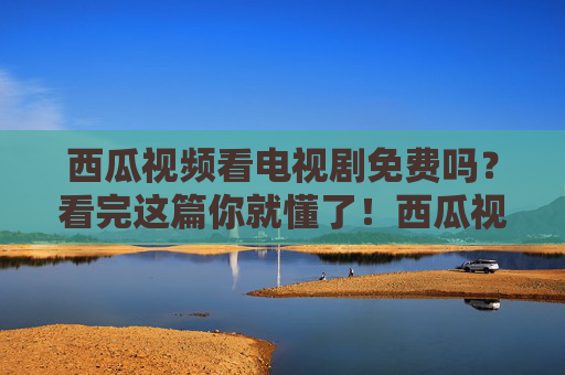 西瓜视频看电视剧免费吗?看完这篇你就懂了!西瓜视频看电视剧免费吗?看完你就懂了! 西瓜视频看电视剧免费吗?看完这篇你就懂了!西瓜视频看电视剧免费吗?看完你就懂了!