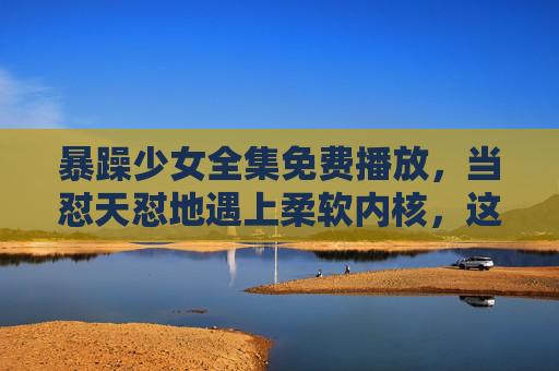 暴躁少女全集免费播放,当怼天怼地遇上柔软内核,这波反差萌我先磕了!暴躁少女的反差萌,怼天怼地遇上柔软内核 暴躁少女全集免费播放,当怼天怼地遇上柔软内核,这波反差萌我先磕了!暴躁少女的反差萌,怼天怼地遇上柔软内核