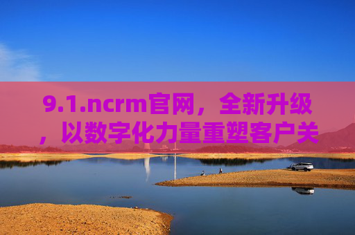 9.1.ncrm官网，全新升级，以数字化力量重塑客户关系管理新生态，ncrm官网全新升级，数字化重塑客户关系管理新生态