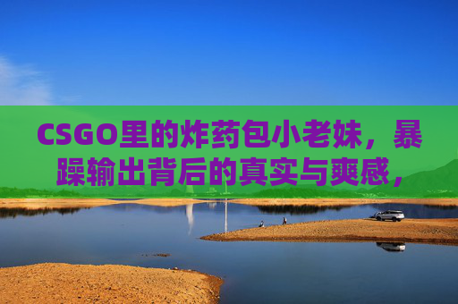 CSGO里的炸药包小老妹,暴躁输出背后的真实与爽感,炸药包小老妹,CSGO暴躁输出的真实爽感 CSGO里的炸药包小老妹,暴躁输出背后的真实与爽感,炸药包小老妹,CSGO暴躁输出的真实爽感