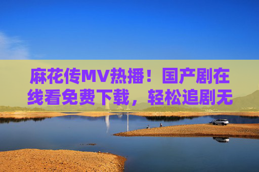 麻花传MV热播!国产剧在线看免费下载,轻松追剧无压力,麻花传MV热播!国产剧免费下载轻松追剧无压力 麻花传MV热播!国产剧在线看免费下载,轻松追剧无压力,麻花传MV热播!国产剧免费下载轻松追剧无压力