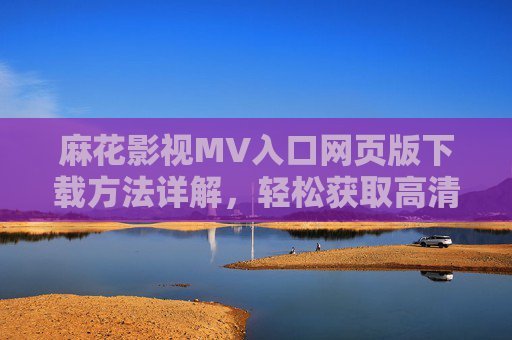 麻花影视MV入口网页版下载方法详解，轻松获取高清资源，麻花影视MV入口网页版下载方法详解，轻松获取高清资源