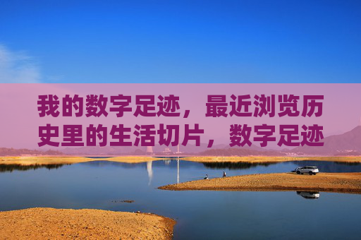 我的数字足迹,最近浏览历史里的生活切片,数字足迹里的生活切片 我的数字足迹,最近浏览历史里的生活切片,数字足迹里的生活切片