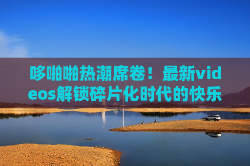 哆啪啪热潮席卷!最新videos解锁碎片化时代的快乐密码,哆啪啪热潮席卷,新视频解锁碎片化快乐密码 哆啪啪热潮席卷!最新videos解锁碎片化时代的快乐密码,哆啪啪热潮席卷,新视频解锁碎片化快乐密码