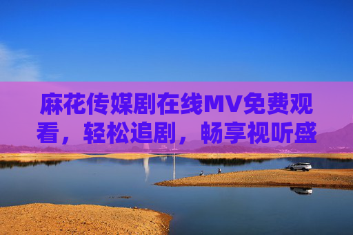 麻花传媒剧在线MV免费观看,轻松追剧,畅享视听盛宴,麻花传媒剧在线MV免费观看,轻松畅享视听盛宴 麻花传媒剧在线MV免费观看,轻松追剧,畅享视听盛宴,麻花传媒剧在线MV免费观看,轻松畅享视听盛宴
