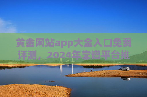 黄金网站app大全入口免费评测，2024年靠谱平台推荐，安全与收益并重，2024年靠谱黄金网站app推荐，安全收益并重，免费评测入口大全