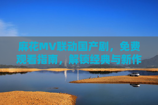 麻花MV联动国产剧,免费观看指南,解锁经典与新作的视听盛宴,麻花MV联动国产剧免费指南,解锁经典新作视听盛宴 麻花MV联动国产剧,免费观看指南,解锁经典与新作的视听盛宴,麻花MV联动国产剧免费指南,解锁经典新作视听盛宴