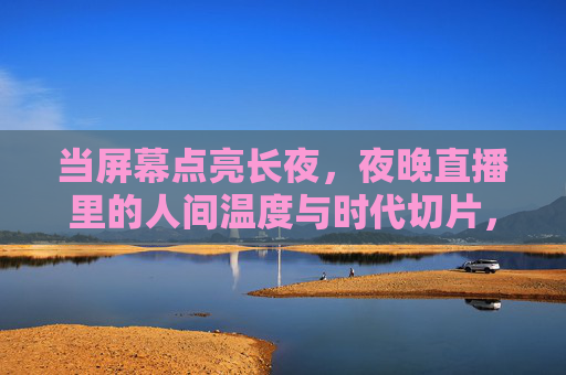 当屏幕点亮长夜,夜晚直播里的人间温度与时代切片,长夜屏幕,直播里的人间温度与时代切片 当屏幕点亮长夜,夜晚直播里的人间温度与时代切片,长夜屏幕,直播里的人间温度与时代切片