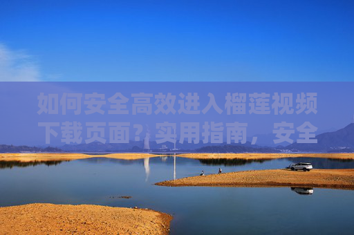 如何安全高效进入榴莲视频下载页面？实用指南，安全高效进入榴莲视频下载页面实用指南