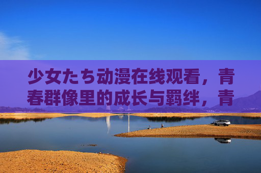 少女たち动漫在线观看，青春群像里的成长与羁绊，青春群像，少女们的成长与羁绊