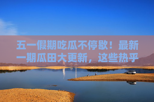 五一假期吃瓜不停歇!最新一期瓜田大更新,这些热乎瓜你吃到了吗?五一假期瓜田大更新!热乎瓜速递 五一假期吃瓜不停歇!最新一期瓜田大更新,这些热乎瓜你吃到了吗?五一假期瓜田大更新!热乎瓜速递