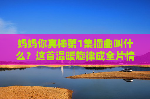 妈妈你真棒第1集插曲叫什么?这首温暖旋律成全片情感钥匙,妈妈你真棒第1集插曲,温暖旋律成全片情感钥匙 妈妈你真棒第1集插曲叫什么?这首温暖旋律成全片情感钥匙,妈妈你真棒第1集插曲,温暖旋律成全片情感钥匙