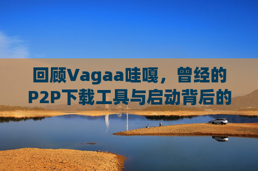 回顾Vagaa哇嘎,曾经的P2P下载工具与启动背后的警示,回顾Vagaa哇嘎,曾经的P2P下载工具与警示 回顾Vagaa哇嘎,曾经的P2P下载工具与启动背后的警示,回顾Vagaa哇嘎,曾经的P2P下载工具与警示