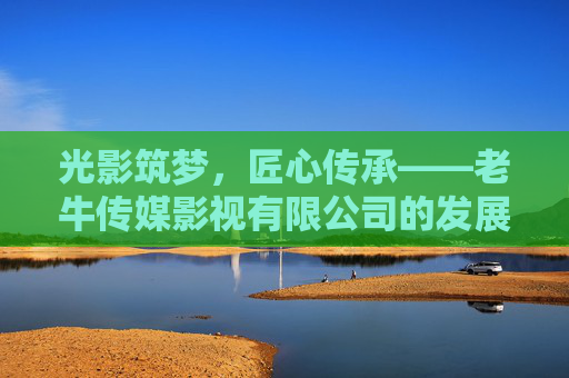光影筑梦，匠心传承——老牛传媒影视有限公司的发展之路，光影筑梦，匠心传承——老牛传媒影视有限公司的发展之路