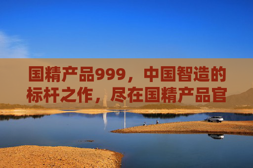 国精产品999,中国智造的标杆之作,尽在国精产品官网,国精产品999,中国智造标杆之作,尽在官网 国精产品999,中国智造的标杆之作,尽在国精产品官网,国精产品999,中国智造标杆之作,尽在官网