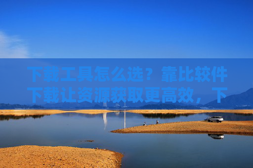 下载工具怎么选?靠比较件下载让资源获取更高效,下载工具怎么选?比较件让资源获取更高效 下载工具怎么选?靠比较件下载让资源获取更高效,下载工具怎么选?比较件让资源获取更高效