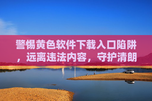 警惕黄色软件下载入口陷阱,远离违法内容,守护清朗网络空间,警惕黄色软件下载入口陷阱,守护清朗网络空间 警惕黄色软件下载入口陷阱,远离违法内容,守护清朗网络空间,警惕黄色软件下载入口陷阱,守护清朗网络空间