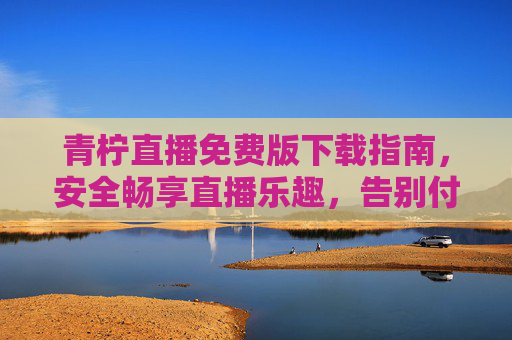 青柠直播免费版下载指南,安全畅享直播乐趣,告别付费烦恼,青柠直播免费版下载指南,安全畅享乐趣,告别付费烦恼 青柠直播免费版下载指南,安全畅享直播乐趣,告别付费烦恼,青柠直播免费版下载指南,安全畅享乐趣,告别付费烦恼