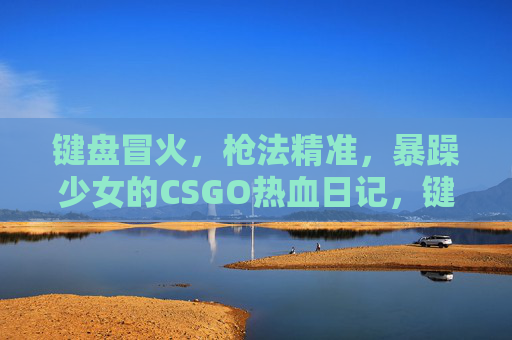 键盘冒火,枪法精准,暴躁少女的CSGO热血日记,键盘冒火枪法精准,暴躁少女CSGO热血日记 键盘冒火,枪法精准,暴躁少女的CSGO热血日记,键盘冒火枪法精准,暴躁少女CSGO热血日记