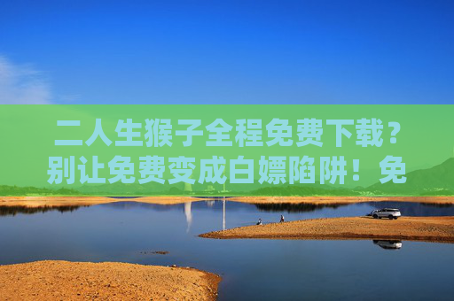 二人生猴子全程免费下载?别让免费变成白嫖陷阱!免费下载藏陷阱,别让免费变白嫖 二人生猴子全程免费下载?别让免费变成白嫖陷阱!免费下载藏陷阱,别让免费变白嫖
