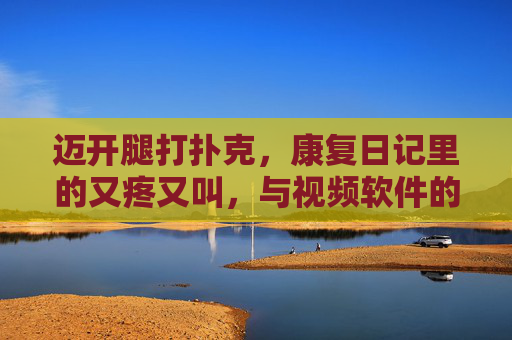 迈开腿打扑克,康复日记里的又疼又叫,与视频软件的治愈时光,迈开腿的康复日记,疼痛扑克与治愈视频时光 迈开腿打扑克,康复日记里的又疼又叫,与视频软件的治愈时光,迈开腿的康复日记,疼痛扑克与治愈视频时光