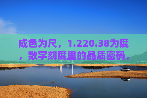 成色为尺,1.220.38为度,数字刻度里的品质密码,数字刻度丈量成色,品质密码藏于度 成色为尺,1.220.38为度,数字刻度里的品质密码,数字刻度丈量成色,品质密码藏于度