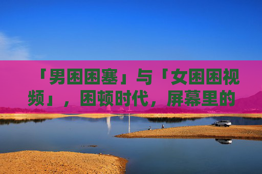 「男困困塞」与「女困困视频」,困顿时代,屏幕里的彼此看见,困顿时代,屏幕里的彼此看见,男困与女困 「男困困塞」与「女困困视频」,困顿时代,屏幕里的彼此看见,困顿时代,屏幕里的彼此看见,男困与女困