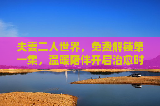 夫妻二人世界,免费解锁第一集,温暖陪伴开启治愈时光,温暖治愈夫妻时光,免费解锁第一集 夫妻二人世界,免费解锁第一集,温暖陪伴开启治愈时光,温暖治愈夫妻时光,免费解锁第一集