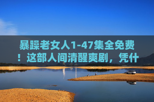 暴躁老女人1-47集全免费!这部人间清醒爽剧,凭什么让全网追更到凌晨?暴躁老女人1-47集全免费!人间清醒爽剧全网追更到凌晨 暴躁老女人1-47集全免费!这部人间清醒爽剧,凭什么让全网追更到凌晨?暴躁老女人1-47集全免费!人间清醒爽剧全网追更到凌晨