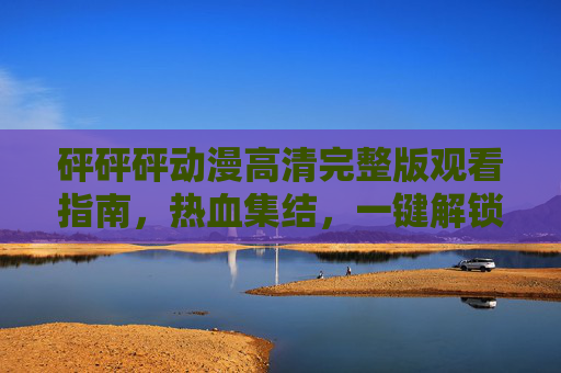 砰砰砰动漫高清完整版观看指南,热血集结,一键解锁全剧情!砰砰砰动漫高清完整版观看指南,热血集结,一键解锁全剧情 砰砰砰动漫高清完整版观看指南,热血集结,一键解锁全剧情!砰砰砰动漫高清完整版观看指南,热血集结,一键解锁全剧情