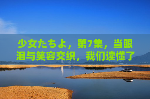 少女たちよ,第7集,当眼泪与笑容交织,我们读懂了不放弃的意义,少女たちよ 第7集,泪笑交织间,读懂不放弃的意义 少女たちよ,第7集,当眼泪与笑容交织,我们读懂了不放弃的意义,少女たちよ 第7集,泪笑交织间,读懂不放弃的意义