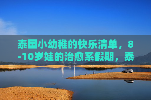 泰国小幼稚的快乐清单,8-10岁娃的治愈系假期,泰国小幼稚的快乐清单,8-10岁娃的治愈系假期 泰国小幼稚的快乐清单,8-10岁娃的治愈系假期,泰国小幼稚的快乐清单,8-10岁娃的治愈系假期