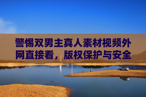 警惕双男主真人素材视频外网直接看,版权保护与安全观看指南,警惕双男主真人素材视频外网直接看,版权保护与安全指南 警惕双男主真人素材视频外网直接看,版权保护与安全观看指南,警惕双男主真人素材视频外网直接看,版权保护与安全指南