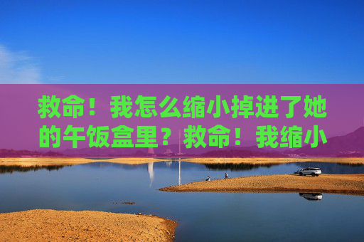 救命!我怎么缩小掉进了她的午饭盒里?救命!我缩小掉进了她的午饭盒 救命!我怎么缩小掉进了她的午饭盒里?救命!我缩小掉进了她的午饭盒