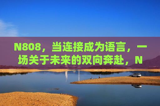 N808,当连接成为语言,一场关于未来的双向奔赴,N808,连接即语言,未来的双向奔赴 N808,当连接成为语言,一场关于未来的双向奔赴,N808,连接即语言,未来的双向奔赴