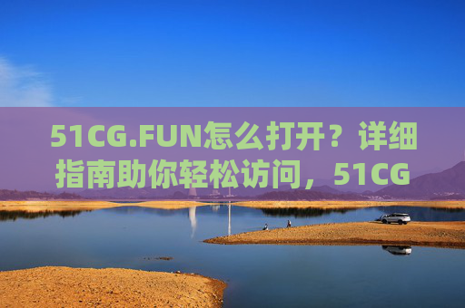51CG.FUN怎么打开?详细指南助你轻松访问,51CG.FUN怎么打开?详细指南助轻松访问 51CG.FUN怎么打开?详细指南助你轻松访问,51CG.FUN怎么打开?详细指南助轻松访问