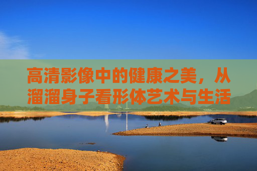 高清影像中的健康之美，从溜溜身子看形体艺术与生活态度，健康之美，从溜溜身子看形体艺术与生活态度