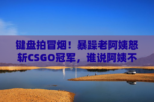 键盘拍冒烟!暴躁老阿姨怒斩CSGO冠军,谁说阿姨不能是狙神?暴躁老阿姨怒斩CSGO冠军,谁说阿姨不能是狙神? 键盘拍冒烟!暴躁老阿姨怒斩CSGO冠军,谁说阿姨不能是狙神?暴躁老阿姨怒斩CSGO冠军,谁说阿姨不能是狙神?