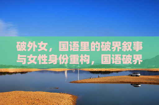 破外女,国语里的破界叙事与女性身份重构,国语破界叙事中的女性身份重构 破外女,国语里的破界叙事与女性身份重构,国语破界叙事中的女性身份重构