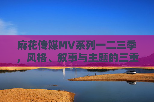麻花传媒MV系列一二三季,风格、叙事与主题的三重演进,麻花传媒MV系列三季,风格、叙事与主题的三重演进 麻花传媒MV系列一二三季,风格、叙事与主题的三重演进,麻花传媒MV系列三季,风格、叙事与主题的三重演进