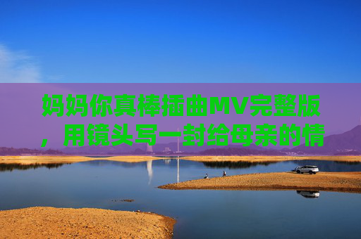 妈妈你真棒插曲MV完整版,用镜头写一封给母亲的情书,妈妈你真棒插曲MV完整版,镜头里的母亲情书 妈妈你真棒插曲MV完整版,用镜头写一封给母亲的情书,妈妈你真棒插曲MV完整版,镜头里的母亲情书