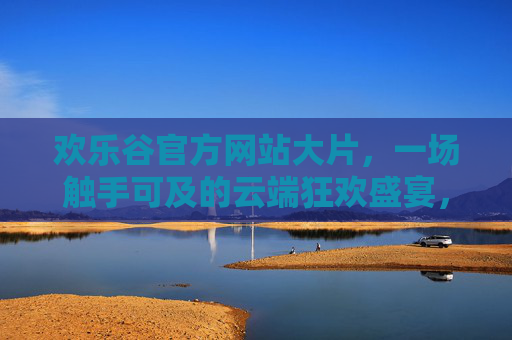 欢乐谷官方网站大片,一场触手可及的云端狂欢盛宴,欢乐谷官方云端狂欢盛宴大片 欢乐谷官方网站大片,一场触手可及的云端狂欢盛宴,欢乐谷官方云端狂欢盛宴大片