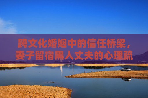 跨文化婚姻中的信任桥梁,妻子留宿黑人丈夫的心理疏导之路,跨文化婚姻信任桥梁,妻子留宿丈夫的心理疏导之路 跨文化婚姻中的信任桥梁,妻子留宿黑人丈夫的心理疏导之路,跨文化婚姻信任桥梁,妻子留宿丈夫的心理疏导之路
