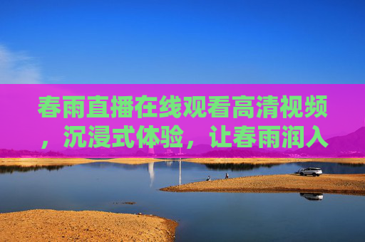 春雨直播在线观看高清视频,沉浸式体验,让春雨润入眼眸,沉浸式春雨直播,高清润入眼眸 春雨直播在线观看高清视频,沉浸式体验,让春雨润入眼眸,沉浸式春雨直播,高清润入眼眸