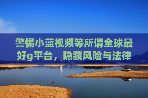 警惕小蓝视频等所谓全球最好g平台,隐藏风险与法律警示,警惕小蓝视频等所谓全球最好g平台,隐藏风险与法律警示 警惕小蓝视频等所谓全球最好g平台,隐藏风险与法律警示,警惕小蓝视频等所谓全球最好g平台,隐藏风险与法律警示