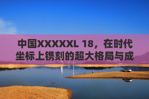 中国XXXXXL 18,在时代坐标上镌刻的超大格局与成人担当,中国XXXXXL 18,时代坐标镌刻的超大格局与成人担当 中国XXXXXL 18,在时代坐标上镌刻的超大格局与成人担当,中国XXXXXL 18,时代坐标镌刻的超大格局与成人担当