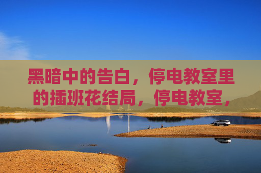 黑暗中的告白,停电教室里的插班花结局,停电教室,插班花的黑暗告白结局 黑暗中的告白,停电教室里的插班花结局,停电教室,插班花的黑暗告白结局