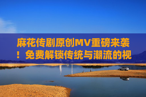 麻花传剧原创MV重磅来袭!免费解锁传统与潮流的视听盛宴,麻花传剧原创MV重磅来袭,免费解锁传统与潮流视听盛宴 麻花传剧原创MV重磅来袭!免费解锁传统与潮流的视听盛宴,麻花传剧原创MV重磅来袭,免费解锁传统与潮流视听盛宴