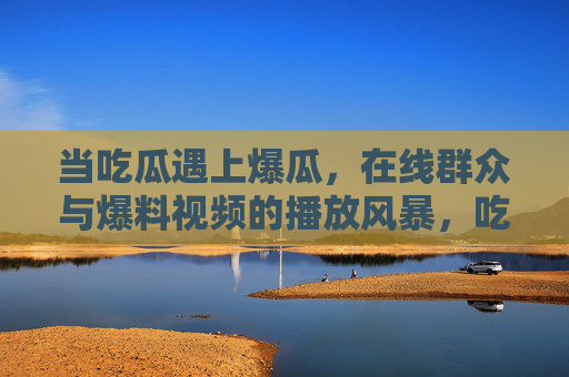 当吃瓜遇上爆瓜,在线群众与爆料视频的播放风暴,吃瓜遇爆瓜,在线群众引爆视频播放风暴 当吃瓜遇上爆瓜,在线群众与爆料视频的播放风暴,吃瓜遇爆瓜,在线群众引爆视频播放风暴